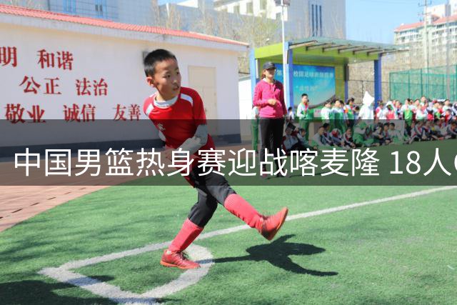 中国男篮热身赛迎战喀麦隆 18人CBA阵容出战 杨瀚森等主力缺席
