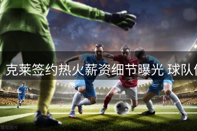 克莱签约热火薪资细节曝光 球队仍存补强空间