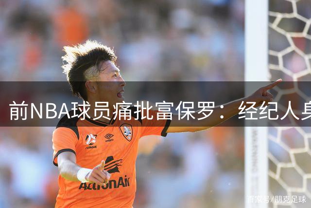 前NBA球员痛批富保罗：经纪人身份越界令人错愕