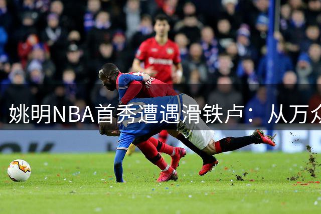 姚明NBA首秀遭遇滑铁卢：从万众期待到跌落神坛的六场炼狱