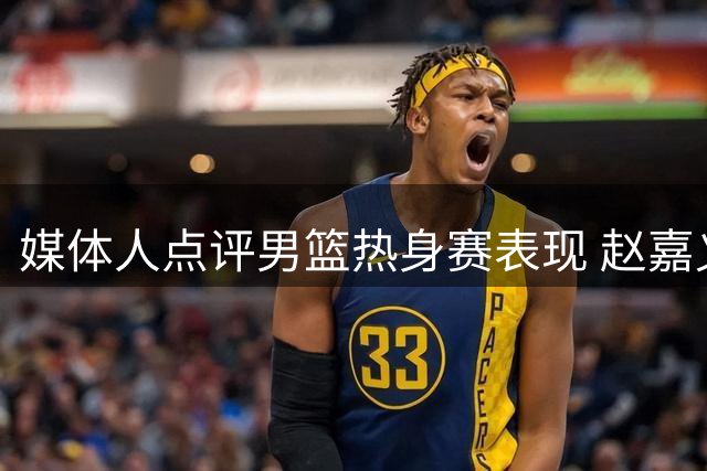 媒体人点评男篮热身赛表现 赵嘉义三分成唯一亮点