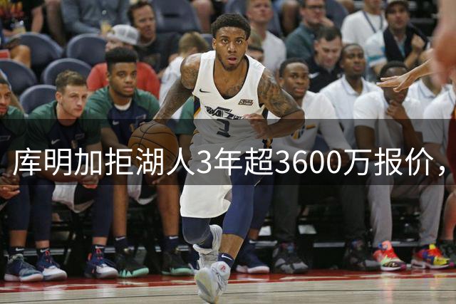库明加拒湖人3年超3600万报价，2年1300万赴森林狼，少拿2300万