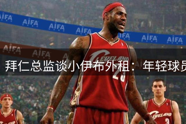 拜仁总监谈小伊布外租：年轻球员需稳定出场时间