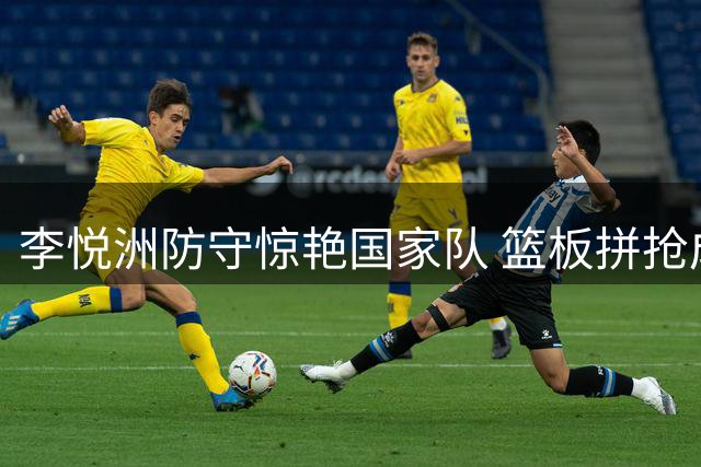 李悦洲防守惊艳国家队 篮板拼抢成男篮热身赛亮点