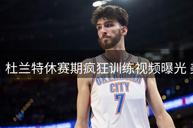 杜兰特休赛期疯狂训练视频曝光 美媒惊叹：钢铁意志永不休息！