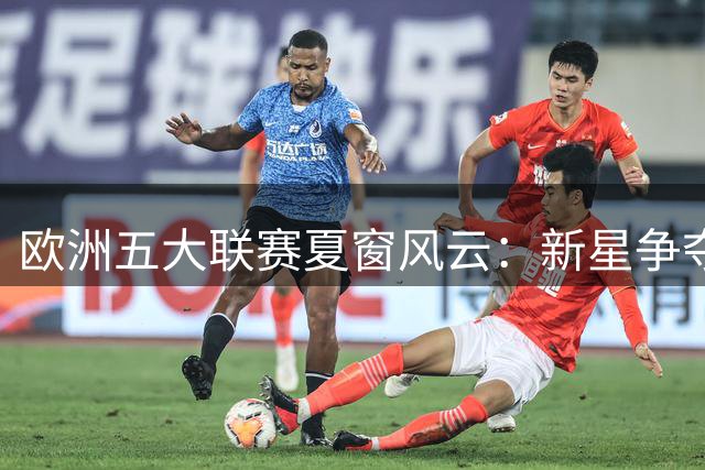 欧洲五大联赛夏窗风云：新星争夺战与老将续约潮同时上演