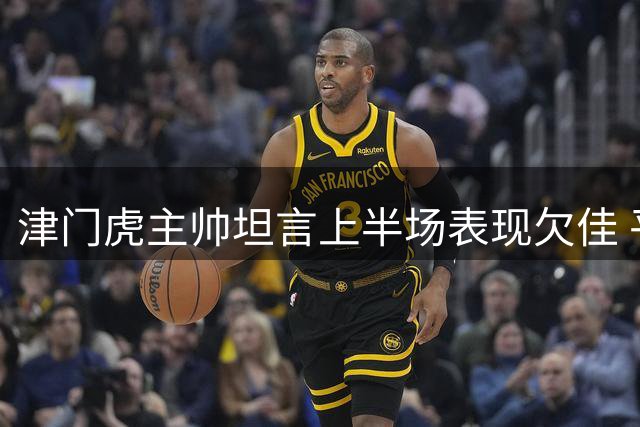 津门虎主帅坦言上半场表现欠佳 平局结果尚能接受