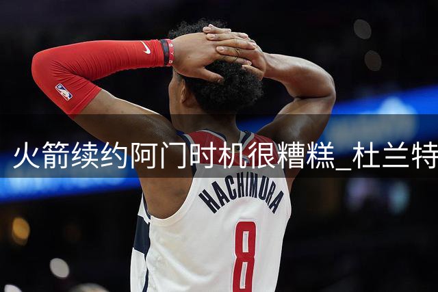 火箭续约阿门时机很糟糕 杜兰特会因此加速逃离？