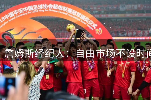 詹姆斯经纪人：自由市场不设时间表 球员抉择都是商业考量