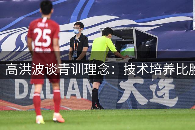 高洪波谈青训理念：技术培养比胜负更重要