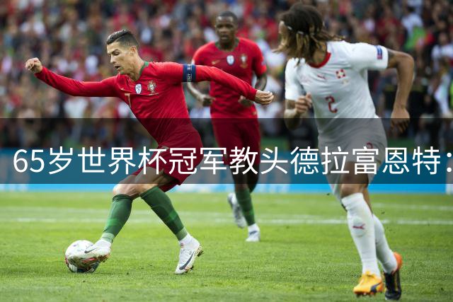65岁世界杯冠军教头德拉富恩特：用现代传控哲学改写足坛历史