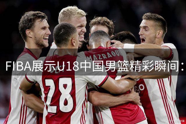 FIBA展示U18中国男篮精彩瞬间：默契配合，神来之笔