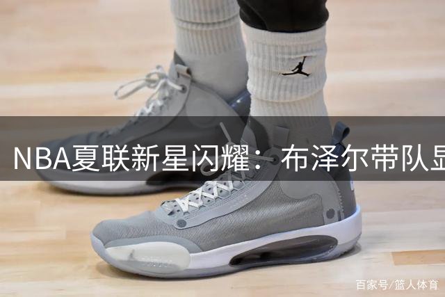 NBA夏联新星闪耀：布泽尔带队显大将之风 威尔逊炸裂天赋引燃全场
